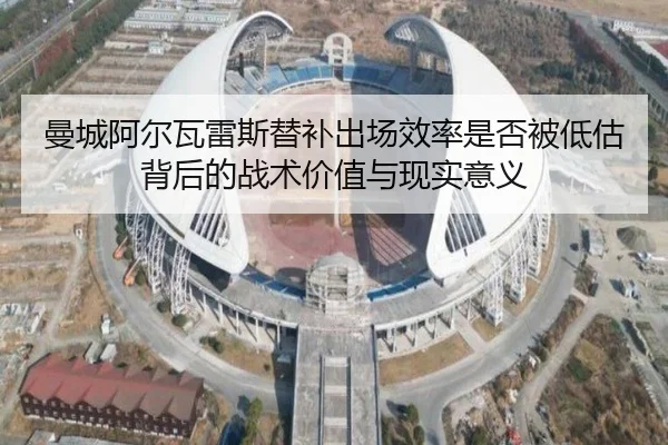 曼城阿尔瓦雷斯替补出场效率是否被低估背后的战术价值与现实意义
