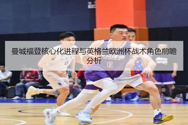 曼城福登核心化进程与英格兰欧洲杯战术角色前瞻分析