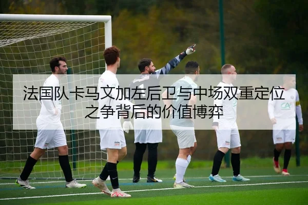 法国队卡马文加左后卫与中场双重定位之争背后的价值博弈