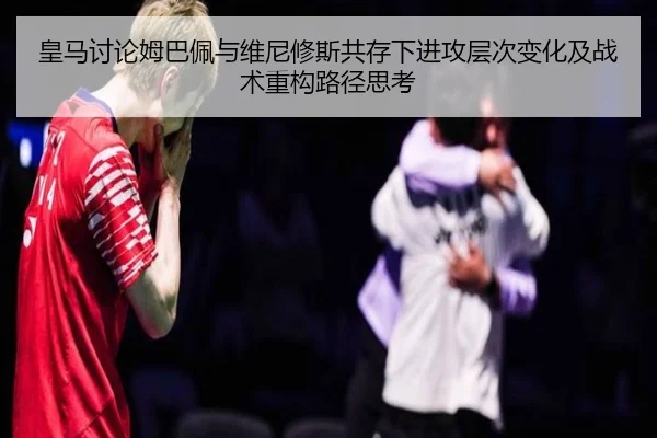 皇马讨论姆巴佩与维尼修斯共存下进攻层次变化及战术重构路径思考